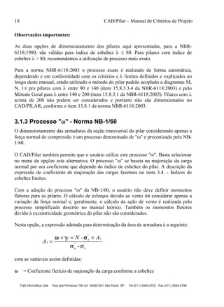 18 CAD/Pilar – Manual de Critérios de Projeto
TQS Informática Ltda Rua dos Pinheiros 706 c/2 05422-001 São Paulo SP Tel (011) 3083-2722 Fax (011) 3083-2798
Observações importantes:
As duas opções de dimensionamento dos pilares aqui apresentadas, para a NBR-
6118:1980, são válidas para índice de esbeltez   80. Para pilares com índice de
esbeltez  > 80, recomendamos a utilização de processo mais exato.
Para a norma NBR-6118:2003 o processo exato é realizado de forma automática,
dependendo e em conformidade com os critérios e  limites definidos e explicados ao
longo deste manual, sendo utilizado o método do pilar padrão acoplado a diagramas M,
N, 1/r pra pilares com  entre 90 e 140 (item 15.8.3.3.4 da NBR-6118:2003) e pelo
Método Geral para  entre 140 e 200 (item 15.8.3.1 da NBR-6118:2003). Pilares com 
acima de 200 não podem ser considerados e portanto não são dimensionados no
CAD/PILAR, conforme o item 15.8.1 da norma NBR-6118:2003.
3.1.3 Processo "" - Norma NB-1/60
O dimensionamento das armaduras da seção transversal do pilar considerando apenas a
força normal de compressão é um processo denominado de "" e preconizado pela NB-
1/60.
O CAD/Pilar também permite que o usuário utilize este processo "". Basta selecionar
no menu de opções esta alternativa. O processo "" se baseia na majoração da carga
normal por um coeficiente que depende do índice de esbeltez do pilar. A descrição da
expressão do coeficiente de majoração das cargas fazemos no item 3.4. - Índices de
esbeltez limites.
Com a adoção do processo "" da NB-1/60, o usuário não deve definir momentos
fletores para os pilares. O cálculo de esforços devido ao vento irá considerar apenas a
variação da força normal e, geralmente, o cálculo da ação de vento é realizada pelo
processo simplificado descrito no manual teórico. Também os momentos fletores
devido à excentricidade geométrica do pilar não são considerados.
Nesta opção, a expressão adotada para determinação da área de armadura é a seguinte:
A
N - A
-
s
f r c
e r

    
 
'
' '
com as variáveis assim definidas:
 = Coeficiente fictício de majoração da carga conforme a esbeltez
 