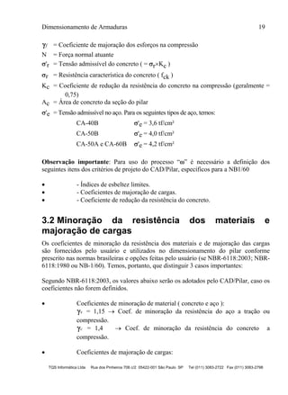 Dimensionamento de Armaduras 19
TQS Informática Ltda Rua dos Pinheiros 706 c/2 05422-001 São Paulo SP Tel (011) 3083-2722 Fax (011) 3083-2798
f = Coeficiente de majoração dos esforços na compressão
N = Força normal atuante
'r = Tensão admissível do concreto ( = rKc )
r = Resistência característica do concreto ( fck )
Kc = Coeficiente de redução da resistência do concreto na compressão (geralmente =
0,75)
Ac = Área de concreto da seção do pilar
'e = Tensão admissível no aço. Para os seguintes tipos de aço, temos:
CA-40B 'e = 3,6 tf/cm²
CA-50B 'e = 4,0 tf/cm²
CA-50A e CA-60B 'e = 4,2 tf/cm²
Observação importante: Para uso do processo “” é necessário a definição dos
seguintes itens dos critérios de projeto do CAD/Pilar, específicos para a NB1/60
 - Índices de esbeltez limites.
 - Coeficientes de majoração de cargas.
 - Coeficiente de redução da resistência do concreto.
3.2 Minoração da resistência dos materiais e
majoração de cargas
Os coeficientes de minoração da resistência dos materiais e de majoração das cargas
são fornecidos pelo usuário e utilizados no dimensionamento do pilar conforme
prescrito nas normas brasileiras e opções feitas pelo usuário (se NBR-6118:2003; NBR-
6118:1980 ou NB-1/60). Temos, portanto, que distinguir 3 casos importantes:
Segundo NBR-6118:2003, os valores abaixo serão os adotados pelo CAD/Pilar, caso os
coeficientes não forem definidos.
 Coeficientes de minoração de material ( concreto e aço ):
s = 1,15  Coef. de minoração da resistência do aço a tração ou
compressão.
c = 1,4  Coef. de minoração da resistência do concreto a
compressão.
 Coeficientes de majoração de cargas:
 
