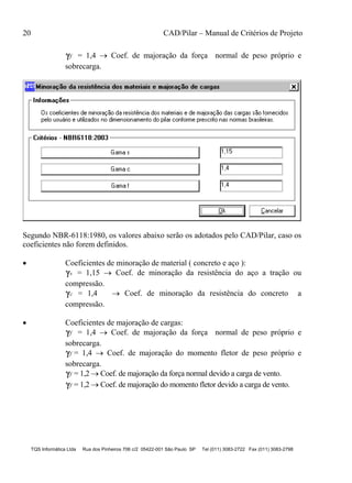 20 CAD/Pilar – Manual de Critérios de Projeto
TQS Informática Ltda Rua dos Pinheiros 706 c/2 05422-001 São Paulo SP Tel (011) 3083-2722 Fax (011) 3083-2798
f = 1,4  Coef. de majoração da força normal de peso próprio e
sobrecarga.
Segundo NBR-6118:1980, os valores abaixo serão os adotados pelo CAD/Pilar, caso os
coeficientes não forem definidos.
 Coeficientes de minoração de material ( concreto e aço ):
s = 1,15  Coef. de minoração da resistência do aço a tração ou
compressão.
c = 1,4  Coef. de minoração da resistência do concreto a
compressão.
 Coeficientes de majoração de cargas:
f = 1,4  Coef. de majoração da força normal de peso próprio e
sobrecarga.
f = 1,4  Coef. de majoração do momento fletor de peso próprio e
sobrecarga.
f = 1,2  Coef. de majoração da força normal devido a carga de vento.
f = 1,2  Coef. de majoração do momento fletor devido a carga de vento.
 