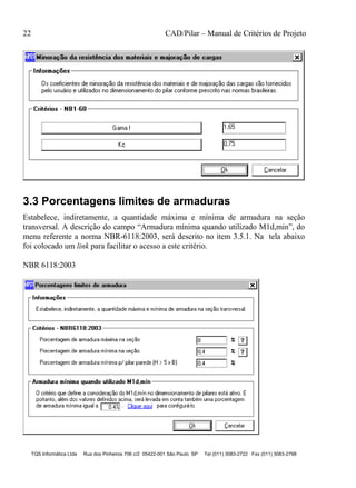 22 CAD/Pilar – Manual de Critérios de Projeto
TQS Informática Ltda Rua dos Pinheiros 706 c/2 05422-001 São Paulo SP Tel (011) 3083-2722 Fax (011) 3083-2798
3.3 Porcentagens limites de armaduras
Estabelece, indiretamente, a quantidade máxima e mínima de armadura na seção
transversal. A descrição do campo “Armadura mínima quando utilizado M1d,min”, do
menu referente a norma NBR-6118:2003, será descrito no item 3.5.1. Na tela abaixo
foi colocado um link para facilitar o acesso a este critério.
NBR 6118:2003
 