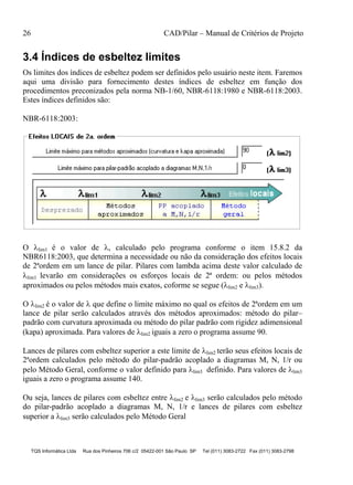 26 CAD/Pilar – Manual de Critérios de Projeto
TQS Informática Ltda Rua dos Pinheiros 706 c/2 05422-001 São Paulo SP Tel (011) 3083-2722 Fax (011) 3083-2798
3.4 Índices de esbeltez limites
Os limites dos índices de esbeltez podem ser definidos pelo usuário neste item. Faremos
aqui uma divisão para fornecimento destes índices de esbeltez em função dos
procedimentos preconizados pela norma NB-1/60, NBR-6118:1980 e NBR-6118:2003.
Estes índices definidos são:
NBR-6118:2003:
O lim1 é o valor de , calculado pelo programa conforme o item 15.8.2 da
NBR6118:2003, que determina a necessidade ou não da consideração dos efeitos locais
de 2ªordem em um lance de pilar. Pilares com lambda acima deste valor calculado de
lim1 levarão em considerações os esforços locais de 2ª ordem: ou pelos métodos
aproximados ou pelos métodos mais exatos, coforme se segue (lim2 e lim3).
O lim2 é o valor de  que define o limite máximo no qual os efeitos de 2ªordem em um
lance de pilar serão calculados através dos métodos aproximados: método do pilar–
padrão com curvatura aproximada ou método do pilar padrão com rigidez adimensional
(kapa) aproximada. Para valores de lim2 iguais a zero o programa assume 90.
Lances de pilares com esbeltez superior a este limite de lim2 terão seus efeitos locais de
2ªordem calculados pelo método do pilar-padrão acoplado a diagramas M, N, 1/r ou
pelo Método Geral, conforme o valor definido para lim3 definido. Para valores de lim3
iguais a zero o programa assume 140.
Ou seja, lances de pilares com esbeltez entre lim2 e lim3 serão calculados pelo método
do pilar-padrão acoplado a diagramas M, N, 1/r e lances de pilares com esbeltez
superior a lim3 serão calculados pelo Método Geral
 