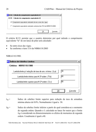 28 CAD/Pilar – Manual de Critérios de Projeto
TQS Informática Ltda Rua dos Pinheiros 706 c/2 05422-001 São Paulo SP Tel (011) 3083-2722 Fax (011) 3083-2798
O critério K131 permite que o usuário determine por qual método o comprimento
equivalente “le” de um lance de pilar será calculado:
 Se entre eixos das vigas;
 Se conforme o item 15.6 da NBR6118:2003
NBR-6118:1980:
a = Índice de esbeltez limite superior para redução da taxa de armadura
mínima abaixo de 0.8%. Normalmente é igual a 30.
b = Índice de esbeltez limite inferior a partir do qual considera-se o momento
de segunda ordem. Quando o  calculado no lance for maior que o limite
b é considerado no dimensionamento os efeitos de momentos de segunda
ordem. Usualmente é igual a 40.
 