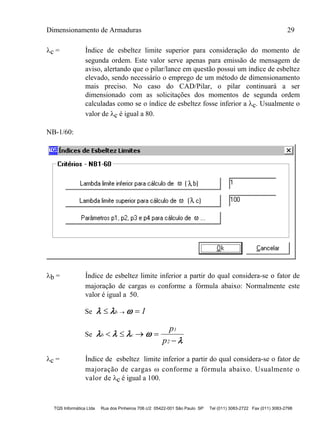 Dimensionamento de Armaduras 29
TQS Informática Ltda Rua dos Pinheiros 706 c/2 05422-001 São Paulo SP Tel (011) 3083-2722 Fax (011) 3083-2798
c = Índice de esbeltez limite superior para consideração do momento de
segunda ordem. Este valor serve apenas para emissão de mensagem de
aviso, alertando que o pilar/lance em questão possui um índice de esbeltez
elevado, sendo necessário o emprego de um método de dimensionamento
mais preciso. No caso do CAD/Pilar, o pilar continuará a ser
dimensionado com as solicitações dos momentos de segunda ordem
calculadas como se o índice de esbeltez fosse inferior a c. Usualmente o
valor de c é igual a 80.
NB-1/60:
b = Índice de esbeltez limite inferior a partir do qual considera-se o fator de
majoração de cargas  conforme a fórmula abaixo: Normalmente este
valor é igual a 50.
Se    b 1
Se    

b c
1
2
p
p
   

c = Índice de esbeltez limite inferior a partir do qual considera-se o fator de
majoração de cargas  conforme a fórmula abaixo. Usualmente o
valor de c é igual a 100.
 