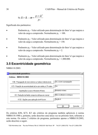 30 CAD/Pilar – Manual de Critérios de Projeto
TQS Informática Ltda Rua dos Pinheiros 706 c/2 05422-001 São Paulo SP Tel (011) 3083-2722 Fax (011) 3083-2798
Se   

 

c
3
4
p
p
3
Significado dos parâmetros:
 Parâmetro p1 - Valor utilizado para determinação do fator '' que majora o
valor da carga a compressão. Normalmente p1 = 100.
 Parâmetro p2 - Valor utilizado para determinação do fator '' que majora o
valor da carga a compressão. Normalmente p2 = 150.
 Parâmetro p3 - Valor utilizado para determinação do fator '' que majora o
valor da carga a compressão. Normalmente p3 = 2.
 Parâmetro p4 - Valor utilizado para determinação do fator '' que majora o
valor da carga a compressão. Normalmente p4 = 1.000.000.
3.5 Excentricidade geométrica
NBR6118:2003:
Os critérios K96, K73, K5 são critérios do programa também aplicáveis à norma
NBR6118:1980 e, portanto, serão descritos uma única vez no próximo item, referente a
esta norma. Os outros 2 critérios do programa, pertinentes apenas a NBR6118:2003,
serão descritos a seguir.
 