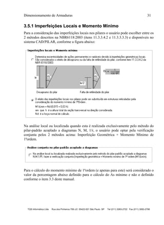 Dimensionamento de Armaduras 31
TQS Informática Ltda Rua dos Pinheiros 706 c/2 05422-001 São Paulo SP Tel (011) 3083-2722 Fax (011) 3083-2798
3.5.1 Imperfeições Locais e Momento Mínimo
Para a consideração das imperfeições locais nos pilares o usuário pode escolher entre os
2 métodos descritos na NBR6118:2003 (itens 11.3.3.4.2 e 11.3.3.3.3) e disponíveis no
sistema CAD/PILAR, conforme a figura abaixo:
Na análise local ou localizada quando esta é realizada exclusivamente pelo método do
pilar-padrão acoplado a diagramas N, M, 1/r, o usuário pode optar pela verificação
conjunta pelos 2 métodos acima: Imperfeição Geométrica + Momento Mínimo de
1ªordem.
Para o cálculo do momento mínimo de 1ªordem (e apenas para este) será considerado o
valor da porcentagem abaixo definido para o cálculo do As mínimo e não o definido
conforme o item 3.3 deste manual.
 