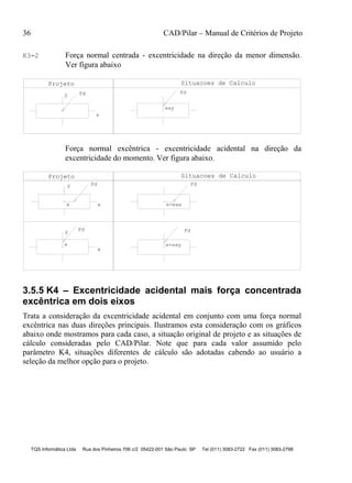 36 CAD/Pilar – Manual de Critérios de Projeto
TQS Informática Ltda Rua dos Pinheiros 706 c/2 05422-001 São Paulo SP Tel (011) 3083-2722 Fax (011) 3083-2798
K3=2 Força normal centrada - excentricidade na direção da menor dimensão.
Ver figura abaixo
Projeto Situacoes de Calculo
Fd
x
y Fd
eay
Força normal excêntrica - excentricidade acidental na direção da
excentricidade do momento. Ver figura abaixo.
Fd
e+eax
Fd
e+eay
y
Fdy
e
x
e
Fd
x
Projeto Situacoes de Calculo
3.5.5 K4 – Excentricidade acidental mais força concentrada
excêntrica em dois eixos
Trata a consideração da excentricidade acidental em conjunto com uma força normal
excêntrica nas duas direções principais. Ilustramos esta consideração com os gráficos
abaixo onde mostramos para cada caso, a situação original de projeto e as situações de
cálculo consideradas pelo CAD/Pilar. Note que para cada valor assumido pelo
parâmetro K4, situações diferentes de cálculo são adotadas cabendo ao usuário a
seleção da melhor opção para o projeto.
 