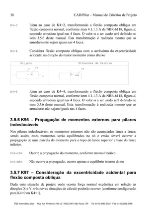 38 CAD/Pilar – Manual de Critérios de Projeto
TQS Informática Ltda Rua dos Pinheiros 706 c/2 05422-001 São Paulo SP Tel (011) 3083-2722 Fax (011) 3083-2798
K4=3 Idem ao caso de K4=2, transformando a flexão composta oblíqua em
flexão composta normal, conforme item 4.1.1.3.A da NBR-6118, figura d,
supondo armadura igual nas 4 faces. O valor  a ser usado será definido no
item 3.5.6 deste manual. Esta transformação é realizada mesmo que as
armaduras não sejam iguais nas 4 faces.
K4=4 Considera flexão composta oblíqua com o acréscimo da excentricidade
acidental na direção do maior momento como abaixo
Projeto
Fdy
eI
x
Situacoes de Calculo
Fd
eaxeI
K4=5 Idem ao caso de K4=4, transformando a flexão composta oblíqua em
flexão composta normal, conforme item 4.1.1.3.A da NBR-6118, figura d,
supondo armadura igual nas 4 faces. O valor  a ser usado será definido no
item 3.5.6 deste manual. Esta transformação é realizada mesmo que as
armaduras não sejam iguais nas 4 faces.
3.5.6 K96 – Propagação de momentos externos para pilares
indeslocáveis
Nos pilares indeslocáveis, os momentos externos não são acumulados lance a lance;
sendo assim, estes momentos serão equilibrados no nó e então deverá ocorrer a
propagação de uma parcela do momento para o topo do lance superior e base do lance
inferior.
K96=SIM Ocorre a propagação do momento, conforme manual teórico
K96=NÃO Não ocorre a propagação, ocorre apenas o equilíbrio interno do nó
3.5.7 K97 – Consideração da excentricidade acidental para
flexão composta oblíqua
Dada uma situação de projeto onde ocorra força normal excêntrica em relação às
direções X e Y, três novas situações de cálculo poderão ocorrer (conforme configuração
para K4=0 ou K4=1).
 