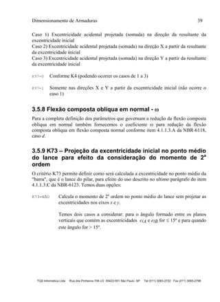 Dimensionamento de Armaduras 39
TQS Informática Ltda Rua dos Pinheiros 706 c/2 05422-001 São Paulo SP Tel (011) 3083-2722 Fax (011) 3083-2798
Caso 1) Excentricidade acidental projetada (somada) na direção da resultante da
excentricidade inicial
Caso 2) Excentricidade acidental projetada (somada) na direção X a partir da resultante
da excentricidade inicial
Caso 3) Excentricidade acidental projetada (somada) na direção Y a partir da resultante
da excentricidade inicial
K97=0 Conforme K4 (podendo ocorrer os casos de 1 a 3)
K97=1 Somente nas direções X e Y a partir da excentricidade inicial (não ocorre o
caso 1)
3.5.8 Flexão composta oblíqua em normal - 
Para a completa definição dos parâmetros que governam a redução da flexão composta
oblíqua em normal também fornecemos o coeficiente  para redução da flexão
composta oblíqua em flexão composta normal conforme item 4.1.1.3.A da NBR-6118,
caso d.
3.5.9 K73 – Projeção da excentricidade inicial no ponto médio
do lance para efeito da consideração do momento de 2a
ordem
O critério K73 permite definir como será calculada a excentricidade no ponto médio da
"barra", que é o lance do pilar, para efeito do uso descrito no ultimo parágrafo do item
4.1.1.3.C da NBR-6123. Temos duas opções:
K73=NÃO Calcula o momento de 2º ordem no ponto médio do lance sem projetar as
excentricidades nos eixos x e y.
Temos dois casos a considerar: para o ângulo formado entre os planos
verticais que contém as excentricidades eiA e eiB for  15º e para quando
este ângulo for > 15º.
 