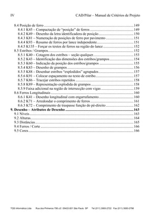IV CAD/Pilar – Manual de Critérios de Projeto
TQS Informática Ltda Rua dos Pinheiros 706 c/2 05422-001 São Paulo SP Tel (011) 3083-2722 Fax (011) 3083-2798
8.4 Posição de ferro .................................................................................................149
8.4.1 K45 – Compactação de “posição” de ferros ...............................................149
8.4.2 K49 – Desenho da letra identificadora de posição......................................150
8.4.3 K81 – Numeração de posições de ferro por pavimento ..............................151
8.4.4 K93 – Resumo de ferros por lance independente........................................151
8.4.5 K135 – Forçar os textos de ferros na região do lance.................................152
8.5 Estribos / Grampos.............................................................................................152
8.5.1 K40 – Cotagem dos estribos – seção qualquer............................................153
8.5.2 K43 – Identificação das dimensões dos estribos/grampos..........................154
8.5.3 K60 – Indicação da posição dos estribos/grampos .....................................155
8.5.4 K83 – Desenho de grampos........................................................................156
8.5.5 K88 – Desenhar estribos “explodidos” agrupados......................................157
8.5.6 K91 – Colocar espaçamento no texto de estribo.........................................157
8.5.7 K86 – Tracejar estribos repetidos ...............................................................158
8.5.8 K89 – Representação explodida de grampos ..............................................158
8.5.9 Faixa adicional na região de intersecção com vigas ...................................159
8.6 Ferros Longitudinais..........................................................................................160
8.6.1 K41 – Desenho longitudinal com engarrafamento......................................160
8.6.2 K71 – Arredondar o comprimento de ferros...............................................161
8.6.3 K72 – Comprimento de traspasse função do pé-direito ..............................162
9.1 Níveis.................................................................................................................163
9.2 Alturas................................................................................................................164
9.3 Distâncias...........................................................................................................165
9.4 Ferros / Corte .....................................................................................................166
9.5 Cores..................................................................................................................166
9. Desenho – Atributos de Desenho ..........................................................................163
 