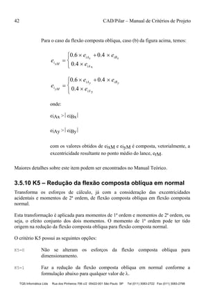 42 CAD/Pilar – Manual de Critérios de Projeto
TQS Informática Ltda Rua dos Pinheiros 706 c/2 05422-001 São Paulo SP Tel (011) 3083-2722 Fax (011) 3083-2798
Para o caso da flexão composta oblíqua, caso (b) da figura acima, temos:
e
e e
eixM
iAx iBx
iA

  




0.6 0.4
0.4 x
e
e e
eiyM
iAy iBy
iA

  




0.6 0.4
0.4 y
onde:
eiAx > eiBx
eiAy > eiBy
com os valores obtidos de eixM e eiyM é composta, vetorialmente, a
excentricidade resultante no ponto médio do lance, erM.
Maiores detalhes sobre este item podem ser encontrados no Manual Teórico.
3.5.10 K5 – Redução da flexão composta oblíqua em normal
Transforma os esforços de cálculo, já com a consideração das excentricidades
acidentais e momentos de 2ª ordem, de flexão composta oblíqua em flexão composta
normal.
Esta transformação é aplicada para momentos de 1ª ordem e momentos de 2ª ordem, ou
seja, o efeito conjunto dos dois momentos. O momento de 1ª ordem pode ter tido
origem na redução da flexão composta oblíqua para flexão composta normal.
O critério K5 possui as seguintes opções:
K5=0 Não se alteram os esforços da flexão composta oblíqua para
dimensionamento.
K5=1 Faz a redução da flexão composta oblíqua em normal conforme a
formulação abaixo para qualquer valor de .
 