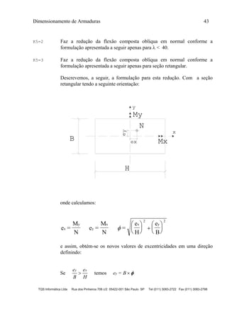 Dimensionamento de Armaduras 43
TQS Informática Ltda Rua dos Pinheiros 706 c/2 05422-001 São Paulo SP Tel (011) 3083-2722 Fax (011) 3083-2798
K5=2 Faz a redução da flexão composta oblíqua em normal conforme a
formulação apresentada a seguir apenas para  < 40.
K5=3 Faz a redução da flexão composta oblíqua em normal conforme a
formulação apresentada a seguir apenas para seção retangular.
Descrevemos, a seguir, a formulação para esta redução. Com a seção
retangular tendo a seguinte orientação:
y
My
ey
ex Mx
x
N
B
H
onde calculamos:
e =
M
N
e =
M
N
=
e
H
e
B
x
y
y
x x y






 






2 2
e assim, obtém-se os novos valores de excentricidades em uma direção
definindo:
Se
e
B
e
H
y x
 temos e = By  
 