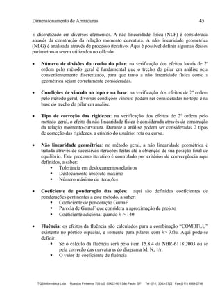 Dimensionamento de Armaduras 45
TQS Informática Ltda Rua dos Pinheiros 706 c/2 05422-001 São Paulo SP Tel (011) 3083-2722 Fax (011) 3083-2798
E discretizado em diversos elementos. A não linearidade física (NLF) é considerada
através da construção da relação momento curvatura. A não linearidade geométrica
(NLG) é analisada através de processo iterativo. Aqui é possível definir algumas desses
parâmetros a serem utilizados no cálculo:
 Número de divisões do trecho do pilar: na verificação dos efeitos locais de 2ª
ordem pelo método geral é fundamental que o trecho do pilar em análise seja
convenientemente discretizado, para que tanto a não linearidade física como a
geométrica sejam corretamente consideradas.
 Condições de vínculo no topo e na base: na verificação dos efeitos de 2ª ordem
pelo método geral, diversas condições vínculo podem ser consideradas no topo e na
base do trecho do pilar em análise.
 Tipo de correção das rigidezes: na verificação dos efeitos de 2ª ordem pelo
método geral, o efeito da não linearidade física é considerada através da construção
da relação momento-curvatura. Durante a análise podem ser consideradas 2 tipos
de correção das rigidezes, a critério do usuário: reta ou curva.
 Não linearidade geométrica: no método geral, a não linearidade geométrica é
tratada através de sucessivas iterações feitas até a obtenção de sua posição final de
equilíbrio. Este processo iterativo é controlado por critérios de convergência aqui
definidos, a saber:
 Tolerância em deslocamentos relativos
 Deslocamento absoluto máximo
 Número máximo de iterações
 Coeficiente de ponderação das ações: aqui são definidos coeficientes de
ponderações pertinentes a este método, a saber:
 Coeficiente de ponderação GamaF
 Parcela de GamaF que considera a aproximação de projeto
 Coeficiente adicional quando  > 140
 Fluência: os efeitos da fluência são calculados para a combinação “COMBFLU”
existente no pórtico espacial, e somente para pilares com > flu. Aqui pode-se
definir:
 Se o cálculo da fluência será pelo item 15.8.4 da NBR-6118:2003 ou se
pela correção das curvaturas do diagrama M, N, 1/r.
 O valor do coeficiente de fluência
 