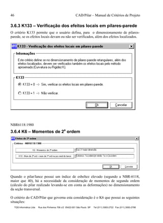 46 CAD/Pilar – Manual de Critérios de Projeto
TQS Informática Ltda Rua dos Pinheiros 706 c/2 05422-001 São Paulo SP Tel (011) 3083-2722 Fax (011) 3083-2798
3.6.3 K133 – Verificação dos efeitos locais em pilares-parede
O critério K133 permite que o usuário defina, para o dimensionamento de pilares-
parede, se os efeitos locais devam ou não ser verificados, além dos efeitos localizados.
NBR6118:1980
3.6.4 K6 – Momentos de 2a
ordem
Quando o pilar/lance possui um índice de esbeltez elevado (segundo a NBR-6118,
maior que 40), há a necessidade da consideração de momentos de segunda ordem
(cálculo do pilar realizado levando-se em conta as deformações) no dimensionamento
da seção transversal.
O critério do CAD/Pilar que governa esta consideração é o K6 que possui as seguintes
situações:
 