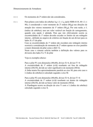 Dimensionamento de Armaduras 47
TQS Informática Ltda Rua dos Pinheiros 706 c/2 05422-001 São Paulo SP Tel (011) 3083-2722 Fax (011) 3083-2798
K6=0 Os momentos de 2ª ordem não são considerados.
K6=1 Para pilares com índice de esbeltez b    c (pela NBR-6118, 40   
80), é considerado o vetor momento de 2ª ordem (M2d) nas direções de
atuação dos vetores momentos de 1ª ordem (M1d). Por esta razão, o 
(índice de esbeltez), tem um valor variável em função do carregamento,
quando esta opção é adotada. Para que isto efetivamente ocorra as
excentricidades de 1ª ordem deverão exceder os limites de um retângulo
interno , definido no arquivo de critérios em função de um divisor para os
lados X e Y do pilar
Caso as excentricidades de 1ª ordem não excedam este retângulo interno
ocorrerá a consideração do momento de 2ª ordem apenas no eixo paralelo
a maior dimensão do pilar como o (K6=3).
Neste caso o sistema solicita também a definição dos valores para os
divisores dos lados X e Y do pilar
Veja os exemplos abaixo:
Para o pilar P1 com dimensões (80x40), divisor X=4, divisor Y=4:
A excentricidade de 1ª ordem (e1d) resultante cai fora do retângulo
interno (20x10), devido ao valor significativo do momento (M1d).
A linha neutra fica aproximadamente paralela ao eixo M; para este caso o
 (índice de esbeltez) é calculado segundo o eixo M.
Para o pilar P2 com dimensões (80x40), divisor X=4, divisor Y=4:
A excentricidade de 1ª ordem (e1d) resultante cai dentro do retângulo
interno (20x10), devido ao baixo valor do momento (M1d).
A Flambagem ocorre na direção do eixo Y com o  (índice de esbeltez)
calculado segundo o eixo X.
 