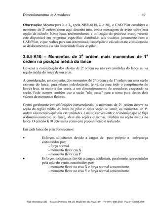 Dimensionamento de Armaduras 49
TQS Informática Ltda Rua dos Pinheiros 706 c/2 05422-001 São Paulo SP Tel (011) 3083-2722 Fax (011) 3083-2798
Observação: Mesmo para   c (pela NBR-6118,   80), o CAD/Pilar considera o
momento de 2ª ordem como aqui descrito mas, emite mensagem de aviso sobre esta
opção de cálculo. Neste caso, recomendamos a utilização do processo exato, recurso
este disponível em programa específico distribuído aos usuários juntamente com o
CAD/Pilar, e que realiza para um determinado lance/pilar o cálculo exato considerando
os deslocamentos e a não linearidade física do pilar.
3.6.5 K10 – Momentos de 2a
ordem mais momentos de 1a
ordem na posição média do lance
Governa a consideração dos efeitos de 2ª ordem ou nas extremidades do lance ou na
região média do lance de um pilar.
A consideração, em conjunto, dos momentos de 2ª ordem e de 1ª ordem em uma seção
extrema do lance, para pilares indeslocáveis, (e válida para todo o comprimento do
lance) leva, na maioria das vezes, a um dimensionamento de armaduras exagerado na
seção. Pode ocorrer também que a seção "não passa" para a soma pura destes dois
valores de momentos fletores.
Como geralmente em edificações convencionais, o momento de 2ª. ordem ocorre na
seção da região média do lance do pilar e, nesta seção do lance, os momentos de 1ª.
ordem são menores que nas extremidades, é muito conveniente e econômico que se faça
o dimensionamento do lance, além das seções extremas, também na seção média do
lance. O critério K10 determina como este procedimento é realizado.
Em cada lance do pilar fornecemos:
 Esforços solicitantes devido a cargas de peso próprio e sobrecarga
constituídos por:
- força normal
- momento fletor em X
- momento fletor em Y
 Esforços solicitantes devido a cargas acidentais, geralmente representadas
pela ação do vento, constituídos por:
- momento fletor no eixo X e força normal concomitante
- momento fletor no eixo Y e força normal concomitante
 
