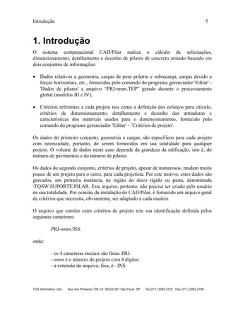 Introdução 5
TQS Informática Ltda Rua dos Pinheiros 706 c/2 05422-001 São Paulo SP Tel (011) 3083-2722 Fax (011) 3083-2798
1. Introdução
O sistema computacional CAD/Pilar realiza o cálculo de solicitações,
dimensionamento, detalhamento e desenho de pilares de concreto armado baseado em
dois conjuntos de informações:
 Dados relativos a geometria, cargas de peso próprio e sobrecarga, cargas devido a
forças horizontais, etc., fornecidos pelo comando do programa gerenciador 'Editar' -
'Dados de pilares' e arquivo “PRJ-nnnn.TEP” gerado durante o processamento
global (modelos III e IV);
 Critérios referentes a cada projeto tais como a definição dos esforços para cálculo,
critérios de dimensionamento, detalhamento e desenho das armaduras e
características dos materiais usados para o dimensionamento, fornecido pelo
comando do programa gerenciador 'Editar' – ‛Critérios de projeto'.
Os dados do primeiro conjunto, geometria e cargas, são específicos para cada projeto
com necessidade, portanto, de serem fornecidos em sua totalidade para qualquer
projeto. O volume de dados neste caso depende da grandeza da edificação, isto é, do
número de pavimentos e do número de pilares.
Os dados do segundo conjunto, critérios de projeto, apesar de numerosos, mudam muito
pouco de um projeto para o outro, para cada projetista. Por este motivo, estes dados são
gravados, em primeira instância, na região do disco rígido ou pasta, denominada
TQSWSUPORTEPILAR. Este arquivo, portanto, não precisa ser criado pelo usuário
na sua totalidade. Por ocasião da instalação do CAD/Pilar, é fornecido um arquivo geral
de critérios que necessita, obviamente, ser adaptado a cada usuário.
O arquivo que contém estes critérios de projeto tem sua identificação definida pelos
seguintes caracteres:
PRJ-nnnn.INS
onde:
- os 4 caracteres iniciais são fixas: PRJ-
- nnnn é o número do projeto com 4 dígitos
- a extensão do arquivo, fixa, é: .INS
 