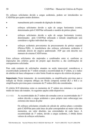 50 CAD/Pilar – Manual de Critérios de Projeto
TQS Informática Ltda Rua dos Pinheiros 706 c/2 05422-001 São Paulo SP Tel (011) 3083-2722 Fax (011) 3083-2798
Os esforços solicitantes devido a cargas acidentais, podem ser introduzidos no
CAD/Pilar por quatro modos distintos:
 manualmente pelo comando de digitação de dados;
 esforços solicitantes devido a ação de cargas horizontais (vento),
determinados pelo CAD/Pilar utilizando o modelo de pórtico plano;
 esforços solicitantes devido a ação de cargas horizontais (vento),
determinados pelo CAD/Pilar utilizando o método simplificado sem
considerar a rigidez individual das vigas;
 esforços acidentais provenientes de processamento de pórtico espacial
(Pórtico-TQS). A transferência dos esforços solicitantes acidentais é
realizada através do arquivo padronizado .TEP que está descrito nos
manuais do sistema CAD/Formas.
Estes esforços solicitantes são majorados e combinados entre si, conforme as
imposições dos critérios gerais do projeto aqui descritos e, das combinações de
carregamentos solicitadas.
Para cada conjunto de solicitações atuantes na seção transversal, considera-se a
excentricidade acidental de 1ª ordem somada a excentricidade de 2ª ordem, se o índice
de esbeltez do lance ultrapassar o valor limite fixado no arquivo de critérios de projeto.
Importante: Neste tratamento de excentricidades, as simplificações previstas para a
redução de flexão composta oblíqua em flexão composta normal (K3 e K4) e as
simplificações previstas para o momento de 2ª ordem (K6) são consideradas.
O critério K10 determina como os momentos de 2ª ordem nos extremos e no ponto
médio do lance são tratados. As seguintes opções estão disponíveis:
K10=NÃO As excentricidades de 2ª ordem são somadas com as excentricidades de 1ª
ordem (devido a cargas acidentais e peso próprio mais sobrecarga) nos
extremos dos lances do pilar
Os esforços solicitantes oriundos do cálculo de pórtico plano e extraídos
pelo CAD/Pilar para cada lance do pilar correspondem ao maior valor dos
momentos, em valor absoluto, nas extremidades de cada lance. A
excentricidade de 1ª ordem, devido a cargas acidentes, é obtida destes
valores de esforços solicitantes.
 
