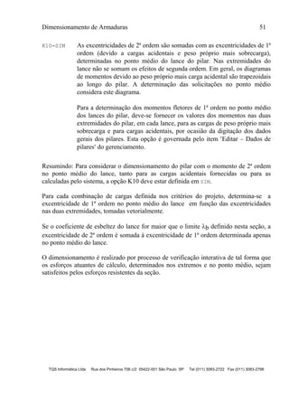 Dimensionamento de Armaduras 51
TQS Informática Ltda Rua dos Pinheiros 706 c/2 05422-001 São Paulo SP Tel (011) 3083-2722 Fax (011) 3083-2798
K10=SIM As excentricidades de 2ª ordem são somadas com as excentricidades de 1ª
ordem (devido a cargas acidentais e peso próprio mais sobrecarga),
determinadas no ponto médio do lance do pilar. Nas extremidades do
lance não se somam os efeitos de segunda ordem. Em geral, os diagramas
de momentos devido ao peso próprio mais carga acidental são trapezoidais
ao longo do pilar. A determinação das solicitações no ponto médio
considera este diagrama.
Para a determinação dos momentos fletores de 1ª ordem no ponto médio
dos lances do pilar, deve-se fornecer os valores dos momentos nas duas
extremidades do pilar, em cada lance, para as cargas de peso próprio mais
sobrecarga e para cargas acidentais, por ocasião da digitação dos dados
gerais dos pilares. Esta opção é governada pelo item Editar – Dados de
pilares do gerenciamento.
Resumindo: Para considerar o dimensionamento do pilar com o momento de 2ª ordem
no ponto médio do lance, tanto para as cargas acidentais fornecidas ou para as
calculadas pelo sistema, a opção K10 deve estar definida em SIM.
Para cada combinação de cargas definida nos critérios do projeto, determina-se a
excentricidade de 1ª ordem no ponto médio do lance em função das excentricidades
nas duas extremidades, tomadas vetorialmente.
Se o coeficiente de esbeltez do lance for maior que o limite b definido nesta seção, a
excentricidade de 2ª ordem é somada à excentricidade de 1ª ordem determinada apenas
no ponto médio do lance.
O dimensionamento é realizado por processo de verificação interativa de tal forma que
os esforços atuantes de cálculo, determinados nos extremos e no ponto médio, sejam
satisfeitos pelos esforços resistentes da seção.
 