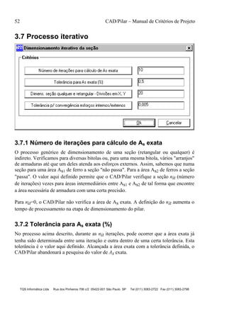52 CAD/Pilar – Manual de Critérios de Projeto
TQS Informática Ltda Rua dos Pinheiros 706 c/2 05422-001 São Paulo SP Tel (011) 3083-2722 Fax (011) 3083-2798
3.7 Processo iterativo
3.7.1 Número de iterações para cálculo de As exata
O processo genérico de dimensionamento de uma seção (retangular ou qualquer) é
indireto. Verificamos para diversas bitolas ou, para uma mesma bitola, vários "arranjos"
de armaduras até que um deles atenda aos esforços externos. Assim, sabemos que numa
seção para uma área As1 de ferro a seção "não passa". Para a área As2 de ferros a seção
"passa". O valor aqui definido permite que o CAD/Pilar verifique a seção nit (número
de iterações) vezes para áreas intermediários entre As1 e As2 de tal forma que encontre
a área necessária de armadura com uma certa precisão.
Para nit=0, o CAD/Pilar não verifica a área de As exata. A definição do nit aumenta o
tempo de processamento na etapa de dimensionamento do pilar.
3.7.2 Tolerância para As exata (%)
No processo acima descrito, durante as nit iterações, pode ocorrer que a área exata já
tenha sido determinada entre uma iteração e outra dentro de uma certa tolerância. Esta
tolerância é o valor aqui definido. Alcançada a área exata com a tolerância definida, o
CAD/Pilar abandonará a pesquisa do valor de As exata.
 