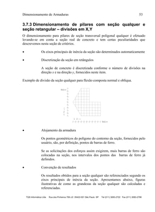 Dimensionamento de Armaduras 53
TQS Informática Ltda Rua dos Pinheiros 706 c/2 05422-001 São Paulo SP Tel (011) 3083-2722 Fax (011) 3083-2798
3.7.3 Dimensionamento de pilares com seção qualquer e
seção retangular – divisões em X,Y
O dimensionamento para pilares de seção transversal poligonal qualquer é efetuado
levando-se em conta a seção real de concreto e tem certas peculiaridades que
descrevemos nesta seção de critérios.
 Os eixos principais de inércia da seção são determinados automaticamente
 Discretização da seção em retângulos
A seção de concreto é discretizada conforme o número de divisões na
direção x e na direção y, fornecidos neste item.
Exemplo de divisão da seção qualquer para flexão composta normal e oblíqua.
1
2
1 2
Ndiv
Ndiv
 Alojamento da armadura
Os pontos geométricos do polígono do contorno da seção, fornecidos pelo
usuário, são, por definição, pontos de barras de ferro.
Se as solicitações dos esforços assim exigirem, mais barras de ferro são
colocadas na seção, nos intervalos dos pontos das barras de ferro já
definidos.
 Convenção de resultados
Os resultados obtidos para a seção qualquer são referenciados segundo os
eixos principais de inércia da seção. Apresentamos abaixo, figuras
ilustrativas de como as grandezas da seção qualquer são calculadas e
referenciadas.
 