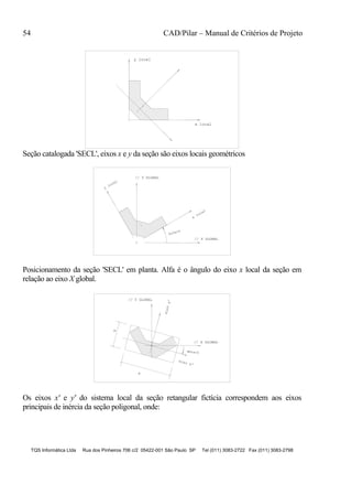 54 CAD/Pilar – Manual de Critérios de Projeto
TQS Informática Ltda Rua dos Pinheiros 706 c/2 05422-001 São Paulo SP Tel (011) 3083-2722 Fax (011) 3083-2798
x local
y local
Seção catalogada 'SECL', eixos x e y da seção são eixos locais geométricos
y
local
x
local
// X GLOBAL
// Y GLOBAL
Alfa>0
Posicionamento da seção 'SECL' em planta. Alfa é o ângulo do eixo x local da seção em
relação ao eixo X global.
// X GLOBAL
// Y GLOBAL
eixoy'
Beta<0
B
H
eixo x'
Os eixos x' e y' do sistema local da seção retangular fictícia correspondem aos eixos
principais de inércia da seção poligonal, onde:
 