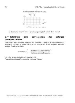 56 CAD/Pilar – Manual de Critérios de Projeto
TQS Informática Ltda Rua dos Pinheiros 706 c/2 05422-001 São Paulo SP Tel (011) 3083-2722 Fax (011) 3083-2798
Flexão composta obliqua em x e y
...
y
x
My
1 2
21 Mx
Ndi v
Ndi v
O alojamento das armaduras é governado por capítulo a parte deste manual.
3.7.4 Tolerância para convergência dos esforços
internos/externos
Especifica o valor desejado para que seja satisfeita a condição de equilíbrio entre a
solicitação externa e a interna na seção, na situação de flexão composta normal e
oblíqua. É dado pela relação:
Tolerância = 1 -
Valor da solicitação interna
Valor da solicitação externa






Um valor recomendado é 0.005, ou seja, 0.5%.
Para maiores informações, consultar o Manual Teórico.
 