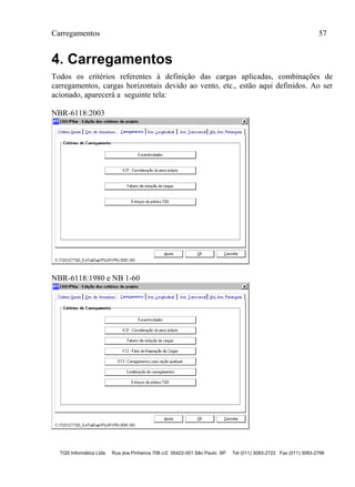 Carregamentos 57
TQS Informática Ltda Rua dos Pinheiros 706 c/2 05422-001 São Paulo SP Tel (011) 3083-2722 Fax (011) 3083-2798
4. Carregamentos
Todos os critérios referentes à definição das cargas aplicadas, combinações de
carregamentos, cargas horizontais devido ao vento, etc., estão aqui definidos. Ao ser
acionado, aparecerá a seguinte tela:
NBR-6118:2003
NBR-6118:1980 e NB 1-60
 
