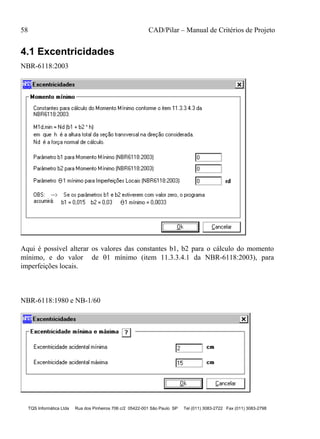 58 CAD/Pilar – Manual de Critérios de Projeto
TQS Informática Ltda Rua dos Pinheiros 706 c/2 05422-001 São Paulo SP Tel (011) 3083-2722 Fax (011) 3083-2798
4.1 Excentricidades
NBR-6118:2003
Aqui é possível alterar os valores das constantes b1, b2 para o cálculo do momento
mínimo, e do valor de 1 mínimo (item 11.3.3.4.1 da NBR-6118:2003), para
imperfeições locais.
NBR-6118:1980 e NB-1/60
 