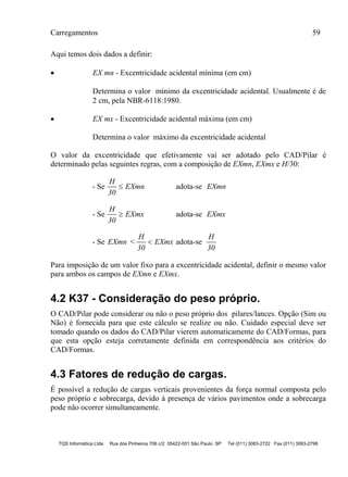 Carregamentos 59
TQS Informática Ltda Rua dos Pinheiros 706 c/2 05422-001 São Paulo SP Tel (011) 3083-2722 Fax (011) 3083-2798
Aqui temos dois dados a definir:
 EX mn - Excentricidade acidental mínima (em cm)
Determina o valor mínimo da excentricidade acidental. Usualmente é de
2 cm, pela NBR-6118:1980.
 EX mx - Excentricidade acidental máxima (em cm)
Determina o valor máximo da excentricidade acidental
O valor da excentricidade que efetivamente vai ser adotado pelo CAD/Pilar é
determinado pelas seguintes regras, com a composição de EXmn, EXmx e H/30:
- Se
H
30
EXmn adota-se EXmn
- Se
H
30
EXmx adota-se EXmx
- Se EXmn <
H
30
EXmx adota-se
H
30
Para imposição de um valor fixo para a excentricidade acidental, definir o mesmo valor
para ambos os campos de EXmn e EXmx.
4.2 K37 - Consideração do peso próprio.
O CAD/Pilar pode considerar ou não o peso próprio dos pilares/lances. Opção (Sim ou
Não) é fornecida para que este cálculo se realize ou não. Cuidado especial deve ser
tomado quando os dados do CAD/Pilar vierem automaticamente do CAD/Formas, para
que esta opção esteja corretamente definida em correspondência aos critérios do
CAD/Formas.
4.3 Fatores de redução de cargas.
É possível a redução de cargas verticais provenientes da força normal composta pelo
peso próprio e sobrecarga, devido à presença de vários pavimentos onde a sobrecarga
pode não ocorrer simultaneamente.
 