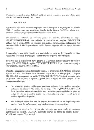 6 CAD/Pilar – Manual de Critérios de Projeto
TQS Informática Ltda Rua dos Pinheiros 706 c/2 05422-001 São Paulo SP Tel (011) 3083-2722 Fax (011) 3083-2798
O arquivo que contém estes dados de critérios gerais do projeto está gravado na pasta
TQSWSUPORTEPILAR com o nome:
PRJ-0000.INS
significando que estes critérios de projeto são válidos para o projeto geral de número
0000. O usuário deve, por ocasião da instalação do sistema CAD/Pilar, alterar estes
critérios gerais de projeto para atender às suas necessidades.
Denominamos, portanto, de critérios gerais de projeto, instalados na região
TQSWSUPORTEPILAR, aos critérios armazenados no arquivo PRJ-0000.INS,
válidos para o projeto 0000, em contraste aos critérios particulares de cada projeto (por
exemplo, PRJ-8888.INS) gravados na região de cada projeto e válidos apenas para este
projeto.
É aconselhável que cada projeto seja executado em uma região reservada no disco
rígido para facilidade de execução e tratamento dos arquivos e informações.
Toda vez que é iniciado um novo projeto o CAD/Pilar copia o arquivo de critérios
gerais (PRJ-0000.INS) da região TQSWSUPORTEPILAR para a do novo projeto
(por exemplo, arquivo PRJ-8888.INS).
Durante a execução de um determinado projeto, os programas do CAD/Pilar consultam
apenas o arquivo de critérios armazenado na região específica do projeto. O arquivo
PRJ-0000.INS armazenado na região TQSWSUPORTEPILAR não é acessado pelos
programas. Este arquivo é apenas copiado para a região de cada projeto. Assim
podemos concluir que:
 Para alterações gerais, válidas para quaisquer projetos, é mais prático que sejam
realizadas no arquivo PRJ-0000.INS na região do TQSWSUPORTEPILAR.
Estas alterações apenas serão válidas para os novos projetos criados ou, para um
antigo projeto, se o usuário copiar explicitamente este arquivo geral, para um
arquivo específico de projeto.
 Para alterações específicas em um projeto, basta realizá-las na própria região do
projeto. Estas alterações não serão consideradas nos demais projetos.
As alterações no arquivo de critérios são realizadas por uma opção do programa
gerenciador do sistema CAD/TQS, acionado através do menu de pilares 'Editar' -
'Critérios de projeto'. Veja a seguir:
 