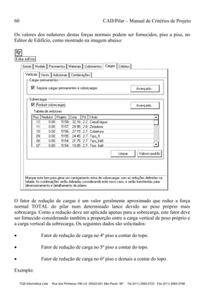 60 CAD/Pilar – Manual de Critérios de Projeto
TQS Informática Ltda Rua dos Pinheiros 706 c/2 05422-001 São Paulo SP Tel (011) 3083-2722 Fax (011) 3083-2798
Os valores dos redutores destas forças normais podem ser fornecidos, piso a piso, no
Editor de Edifício, como mostrado na imagem abaixo:
O fator de redução de cargas é um valor geralmente aproximado que reduz a força
normal TOTAL do pilar num determinado lance devido ao peso próprio mais
sobrecarga. Como a redução deve ser aplicada apenas para a sobrecarga, este fator deve
ser fornecido considerando também a proporção entre a carga vertical de peso próprio e
a carga vertical da sobrecarga. Os seguintes dados são solicitados:
 Fator de redução de carga no 4º piso a contar do topo.
 Fator de redução de carga no 5º piso a contar do topo.
 Fator de redução de carga no 6º piso e demais a contar do topo.
Exemplo:
 