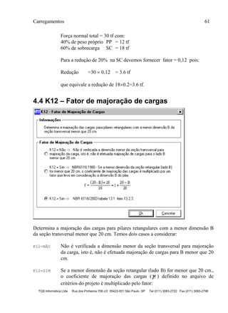 Carregamentos 61
TQS Informática Ltda Rua dos Pinheiros 706 c/2 05422-001 São Paulo SP Tel (011) 3083-2722 Fax (011) 3083-2798
Força normal total = 30 tf com:
40% de peso próprio PP = 12 tf
60% de sobrecarga SC = 18 tf
Para a redução de 20% na SC devemos fornecer fator = 0,12 pois:
Redução =30  0,12 = 3.6 tf
que equivale a redução de 180.2=3.6 tf.
4.4 K12 – Fator de majoração de cargas
Determina a majoração das cargas para pilares retangulares com a menor dimensão B
da seção transversal menor que 20 cm. Temos dois casos a considerar:
K12=NÃO Não é verificada a dimensão menor da seção transversal para majoração
da carga, isto é, não é efetuada majoração de cargas para B menor que 20
cm.
K12=SIM Se a menor dimensão da seção retangular (lado B) for menor que 20 cm.,
o coeficiente de majoração das cargas (f ) definido no arquivo de
critérios do projeto é multiplicado pelo fator:
 