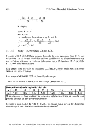 62 CAD/Pilar – Manual de Critérios de Projeto
TQS Informática Ltda Rua dos Pinheiros 706 c/2 05422-001 São Paulo SP Tel (011) 3083-2722 Fax (011) 3083-2798
 
f =
20- B 28
28
1
20 B
28

 

Exemplo:
dado: f = 1.4
B = 12 cm
f usado para dimensionar a seção será de:
f = 1
20 B
28
1
20 -12
28
1
8
28
= 1,2847

   
f = 1,4 * f = 1,8
K12=SIM NBR-6118:2003 tabela 13.1 item 13.2.3
Segundo a NBR-6118:2003, se a menor dimensão da seção retangular (lado B) for um
valor entre 12 e 19 deve-se multiplicar as ações consideradas no dimensioanamento por
um coeficiente adicional n, conforme indicado na tabela 13.1 do item 13.2.3 da NBR-
6118:2003, abaixo reproduzido.
Este critério está colocado, no programa CAD/PILAR, como opção para as normas
NBR-6118:1980 e NB-1/60.
Para a norma NBR-6118:2003 ele é considerado sempre.
Tabela 13.1 – valores do coeficiente adicional n (NBR-6118:2003).
Menor dimensão da seção do pilar (b)
a 19 18 17 16 15 14 13 12
n 1,00 1,05 1,10 1,15 1,20 1,25 1,30 1,35
O coeficiente n deve majorar os esforços solicitantes finais de cálculo nos
pilares, quando de seu dimensionamento
Segundo o item 13.2.3 da NBR-6118:2003, os pilares nunca devem ter dimensões
menores que 12cm e área transversal menores que 360cm2
.
 