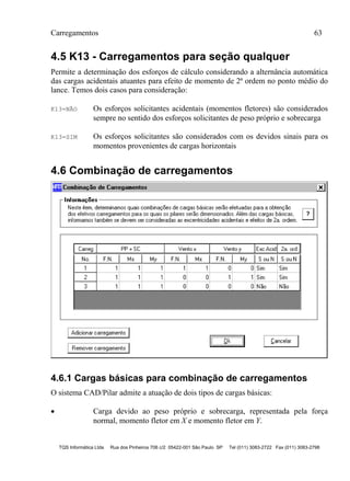 Carregamentos 63
TQS Informática Ltda Rua dos Pinheiros 706 c/2 05422-001 São Paulo SP Tel (011) 3083-2722 Fax (011) 3083-2798
4.5 K13 - Carregamentos para seção qualquer
Permite a determinação dos esforços de cálculo considerando a alternância automática
das cargas acidentais atuantes para efeito de momento de 2ª ordem no ponto médio do
lance. Temos dois casos para consideração:
K13=NÃO Os esforços solicitantes acidentais (momentos fletores) são considerados
sempre no sentido dos esforços solicitantes de peso próprio e sobrecarga
K13=SIM Os esforços solicitantes são considerados com os devidos sinais para os
momentos provenientes de cargas horizontais
4.6 Combinação de carregamentos
4.6.1 Cargas básicas para combinação de carregamentos
O sistema CAD/Pilar admite a atuação de dois tipos de cargas básicas:
 Carga devido ao peso próprio e sobrecarga, representada pela força
normal, momento fletor em X e momento fletor em Y.
 