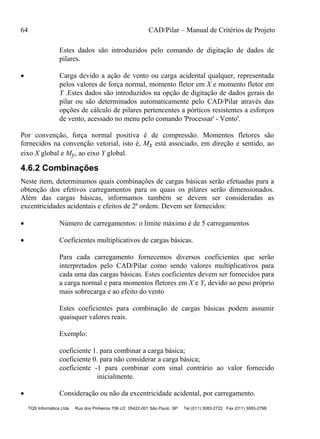64 CAD/Pilar – Manual de Critérios de Projeto
TQS Informática Ltda Rua dos Pinheiros 706 c/2 05422-001 São Paulo SP Tel (011) 3083-2722 Fax (011) 3083-2798
Estes dados são introduzidos pelo comando de digitação de dados de
pilares.
 Carga devido a ação de vento ou carga acidental qualquer, representada
pelos valores de força normal, momento fletor em X e momento fletor em
Y .Estes dados são introduzidos na opção de digitação de dados gerais do
pilar ou são determinados automaticamente pelo CAD/Pilar através das
opções de cálculo de pilares pertencentes a pórticos resistentes a esforços
de vento, acessado no menu pelo comando 'Processar' - Vento'.
Por convenção, força normal positiva é de compressão. Momentos fletores são
fornecidos na convenção vetorial, isto é, Mx está associado, em direção e sentido, ao
eixo X global e My, ao eixo Y global.
4.6.2 Combinações
Neste item, determinamos quais combinações de cargas básicas serão efetuadas para a
obtenção dos efetivos carregamentos para os quais os pilares serão dimensionados.
Além das cargas básicas, informamos também se devem ser consideradas as
excentricidades acidentais e efeitos de 2ª ordem. Devem ser fornecidos:
 Número de carregamentos: o limite máximo é de 5 carregamentos
 Coeficientes multiplicativos de cargas básicas.
Para cada carregamento fornecemos diversos coeficientes que serão
interpretados pelo CAD/Pilar como sendo valores multiplicativos para
cada uma das cargas básicas. Estes coeficientes devem ser fornecidos para
a carga normal e para momentos fletores em X e Y, devido ao peso próprio
mais sobrecarga e ao efeito do vento
Estes coeficientes para combinação de cargas básicas podem assumir
quaisquer valores reais.
Exemplo:
coeficiente 1. para combinar a carga básica;
coeficiente 0. para não considerar a carga básica;
coeficiente -1 para combinar com sinal contrário ao valor fornecido
inicialmente.
 Consideração ou não da excentricidade acidental, por carregamento.
 