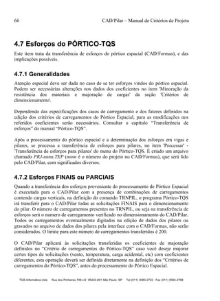 66 CAD/Pilar – Manual de Critérios de Projeto
TQS Informática Ltda Rua dos Pinheiros 706 c/2 05422-001 São Paulo SP Tel (011) 3083-2722 Fax (011) 3083-2798
4.7 Esforços do PÓRTICO-TQS
Este item trata da transferência de esforços do pórtico espacial (CAD/Formas), e das
implicações possíveis.
4.7.1 Generalidades
Atenção especial deve ser dada no caso de se ter esforços vindos do pórtico espacial.
Podem ser necessárias alterações nos dados dos coeficientes no item 'Minoração da
resistência dos materiais e majoração de cargas' da seção 'Critérios de
dimensionamento'.
Dependendo das especificações dos casos de carregamento e dos fatores definidos na
edição dos critérios de carregamentos do Pórtico Espacial, para as modificações nos
referidos coeficientes serão necessários. Consultar o capítulo “Transferência de
esforços” do manual “Pórtico-TQS”.
Após o processamento do pórtico espacial e a determinação dos esforços em vigas e
pilares, se processa a transferência de esforços para pilares, no item 'Processar' -
'Transferência de esforços para pilares' do menu do Pórtico-TQS. É criado um arquivo
chamado PRJ-nnnn.TEP (nnnn é o número do projeto no CAD/Formas), que será lido
pelo CAD/Pilar, com significados diversos.
4.7.2 Esforços FINAIS ou PARCIAIS
Quando a transferência dos esforços proveniente do processamento de Pórtico Espacial
é executada para o CAD/Pilar com a presença de combinações de carregamentos
contendo cargas verticais, na definição do comando TRNPIL, o programa Pórtico-TQS
irá transferir para o CAD/Pilar todas as solicitações FINAIS para o dimensionamento
do pilar. O número de carregamentos presentes no TRNPIL, ou seja na transferência de
esforços será o numero de carregamento verificado no dimensionamento do CAD/Pilar.
Todos os carregamentos eventualmente digitados na edição de dados dos pilares ou
gravados no arquivo de dados dos pilares pela interface com o CAD/Formas, não serão
considerados. O limite para este número de carregamentos transferidos é 200.
O CAD/Pilar aplicará às solicitações transferidas os coeficientes de majoração
definidos no “Critério de carregamentos do Pórtico-TQS” caso você deseje majorar
certos tipos de solicitações (vento, temperatura, carga acidental, etc) com coeficientes
diferentes, esta operação deverá ser definida diretamente na definição dos “Critérios de
carregamentos do Pórtico-TQS”, antes do processamento do Pórtico Espacial.
 