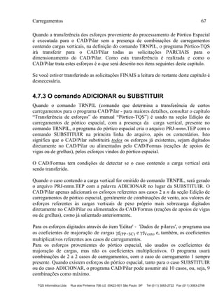 Carregamentos 67
TQS Informática Ltda Rua dos Pinheiros 706 c/2 05422-001 São Paulo SP Tel (011) 3083-2722 Fax (011) 3083-2798
Quando a transferência dos esforços proveniente do processamento de Pórtico Espacial
é executada para o CAD/Pilar sem a presença de combinações de carregamentos
contendo cargas verticais, na definição do comando TRNPIL, o programa Pórtico-TQS
irá transferir para o CAD/Pilar todas as solicitações PARCIAIS para o
dimensionamento do CAD/Pilar. Como esta transferência é realizada e como o
CAD/Pilar trata estes esforços é o que será descrito nos itens seguintes deste capítulo.
Se você estiver transferindo as solicitações FINAIS a leitura do restante deste capítulo é
desnecessária.
4.7.3 O comando ADICIONAR ou SUBSTITUIR
Quando o comando TRNPIL (comando que determina a transferência de certos
carregamentos para o programa CAD/Pilar - para maiores detalhes, consultar o capítulo
“Transferência de esforços” do manual “Pórtico-TQS”) é usado na seção Edição de
carregamentos de pórtico espacial, com a presença da carga vertical, presente no
comando TRNPIL, o programa do pórtico espacial cria o arquivo PRJ-nnnn.TEP com o
comando SUBSTITUIR na primeira linha do arquivo, após os comentários. Isto
significa que o CAD/Pilar substituirá todos os esforços já existentes, sejam digitados
diretamente no CAD/Pilar ou alimentados pelo CAD/Formas (reações de apoios de
vigas ou de grelhas), pelos esforços vindos do pórtico espacial.
O CAD/Formas tem condições de detectar se o caso contendo a carga vertical está
sendo transferido.
Quando o caso contendo a carga vertical for omitido do comando TRNPIL, será gerado
o arquivo PRJ-nnnn.TEP com a palavra ADICIONAR no lugar da SUBSTITUIR. O
CAD/Pilar apenas adicionará os esforços referentes aos casos 2 a n da seção Edição de
carregamentos de pórtico espacial, geralmente de combinações de vento, aos valores de
esforços referentes às cargas verticais de peso próprio mais sobrecarga digitados
diretamente no CAD/Pilar ou alimentados do CAD/Formas (reações de apoios de vigas
ou de grelhas), como já salientado anteriormente.
Para os esforços digitados através do item 'Editar' - 'Dados de pilares', o programa usa
os coeficientes de majoração de cargas f(PP+SC) e fVento e, também, os coeficientes
multiplicativos referentes aos casos de carregamentos.
Para os esforços provenientes do pórtico espacial, são usados os coeficientes de
majoração de cargas, mas não os coeficientes multiplicativos. O programa usará
combinações de 2 a 2 casos de carregamentos, com o caso do carregamento 1 sempre
presente. Quando existem esforços do pórtico espacial, tanto para o caso SUBSTITUIR
ou do caso ADICIONAR, o programa CAD/Pilar pode assumir até 10 casos, ou, seja, 9
combinações como máximo.
 