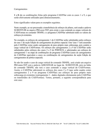 Carregamentos 69
TQS Informática Ltda Rua dos Pinheiros 706 c/2 05422-001 São Paulo SP Tel (011) 3083-2722 Fax (011) 3083-2798
1 a 8 são as combinações feitas pelo programa CAD/Pilar com os casos 1 a 9, e que
serão efetivamente utilizados para dimensionamento..
Estes significados valem para os exemplos seguintes.
Neste exemplo, ao ser processada a transferência de esforços de pilares, será usada a palavra
SUBSTITUIR no arquivo PRJ-nnnn.TEP, pois existe o caso contendo as cargas verticais do
CAD/Formas no comando TRNPIL e o programa CAD/Pilar substituirá todos os valores de
esforços já existentes.
No exemplo, os esforços do carregamento 1 do CAD/Pilar serão substituídos pelos esforços
do caso 1 da seção Edição de carregamentos de pórtico espacial. Este 'caso 1' será assumido
pelo CAD/Pilar como sendo carregamento de peso próprio mais sobrecarga, pois contém a
carga vertical do CAD/Formas. Os esforços dos carregamentos 2 a 9 do CAD/Pilar serão
substituídos pelos esforços dos casos 2 a 9 do PÓRTICO, e adicionados aos esforços do
carregamento 1 na etapa de combinações do programa CAD/Pilar (casos de carregamentos
do CAD/Pilar equivalem a casos ou combinações de carregamentos da seção Edição de
carregamentos de pórtico espacial).
Se não for usado o caso de carga vertical do comando TRNPIL, será criado um arquivo
PRJ-nnnn.TEP com a palavra ADICIONAR no lugar da SUBSTITUIR, pois na linha
do comando TRNPIL não terá o caso contendo a carga vertical do CAD/Formas.
Assim, o CAD/Pilar adicionará os esforços dos casos 2 a 9 (que serão usados como
carregamentos 2 a 9 no programa CAD/Pilar) aos esforços de peso próprio mais
sobrecarga já existentes (carregamento 1 - dados digitados diretamente pelo CAD/Pilar
ou transferidos do CAD/Formas). Temos, portanto, a seguinte correspondência para
este caso:
 