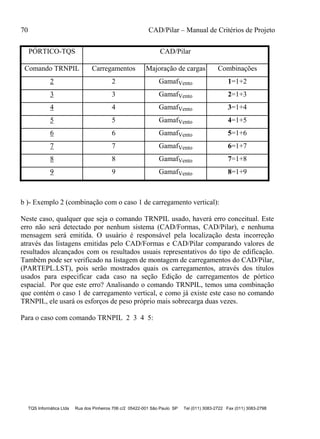 70 CAD/Pilar – Manual de Critérios de Projeto
TQS Informática Ltda Rua dos Pinheiros 706 c/2 05422-001 São Paulo SP Tel (011) 3083-2722 Fax (011) 3083-2798
PÓRTICO-TQS CAD/Pilar
Comando TRNPIL Carregamentos Majoração de cargas Combinações
2 2 GamafVento 1=1+2
3 3 GamafVento 2=1+3
4 4 GamafVento 3=1+4
5 5 GamafVento 4=1+5
6 6 GamafVento 5=1+6
7 7 GamafVento 6=1+7
8 8 GamafVento 7=1+8
9 9 GamafVento 8=1+9
b )- Exemplo 2 (combinação com o caso 1 de carregamento vertical):
Neste caso, qualquer que seja o comando TRNPIL usado, haverá erro conceitual. Este
erro não será detectado por nenhum sistema (CAD/Formas, CAD/Pilar), e nenhuma
mensagem será emitida. O usuário é responsável pela localização desta incorreção
através das listagens emitidas pelo CAD/Formas e CAD/Pilar comparando valores de
resultados alcançados com os resultados usuais representativos do tipo de edificação.
Também pode ser verificado na listagem de montagem de carregamentos do CAD/Pilar,
(PARTEPL.LST), pois serão mostrados quais os carregamentos, através dos títulos
usados para especificar cada caso na seção Edição de carregamentos de pórtico
espacial. Por que este erro? Analisando o comando TRNPIL, temos uma combinação
que contém o caso 1 de carregamento vertical, e como já existe este caso no comando
TRNPIL, ele usará os esforços de peso próprio mais sobrecarga duas vezes.
Para o caso com comando TRNPIL 2 3 4 5:
 