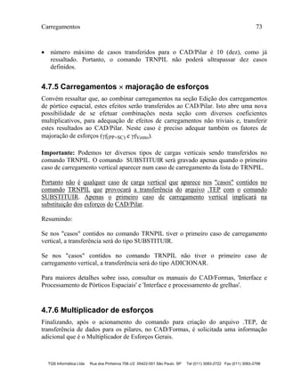 Carregamentos 73
TQS Informática Ltda Rua dos Pinheiros 706 c/2 05422-001 São Paulo SP Tel (011) 3083-2722 Fax (011) 3083-2798
 número máximo de casos transferidos para o CAD/Pilar é 10 (dez), como já
ressaltado. Portanto, o comando TRNPIL não poderá ultrapassar dez casos
definidos.
4.7.5 Carregamentos  majoração de esforços
Convém ressaltar que, ao combinar carregamentos na seção Edição dos carregamentos
de pórtico espacial, estes efeitos serão transferidos ao CAD/Pilar. Isto abre uma nova
possibilidade de se efetuar combinações nesta seção com diversos coeficientes
multiplicativos, para adequação de efeitos de carregamentos não triviais e, transferir
estes resultados ao CAD/Pilar. Neste caso é preciso adequar também os fatores de
majoração de esforços (f(PP+SC) e fVento).
Importante: Podemos ter diversos tipos de cargas verticais sendo transferidos no
comando TRNPIL. O comando SUBSTITUIR será gravado apenas quando o primeiro
caso de carregamento vertical aparecer num caso de carregamento da lista do TRNPIL.
Portanto não é qualquer caso de carga vertical que aparece nos "casos" contidos no
comando TRNPIL que provocará a transferência do arquivo .TEP com o comando
SUBSTITUIR. Apenas o primeiro caso de carregamento vertical implicará na
substituição dos esforços do CAD/Pilar.
Resumindo:
Se nos "casos" contidos no comando TRNPIL tiver o primeiro caso de carregamento
vertical, a transferência será do tipo SUBSTITUIR.
Se nos "casos" contidos no comando TRNPIL não tiver o primeiro caso de
carregamento vertical, a transferência será do tipo ADICIONAR.
Para maiores detalhes sobre isso, consultar os manuais do CAD/Formas, 'Interface e
Processamento de Pórticos Espaciais' e 'Interface e processamento de grelhas'.
4.7.6 Multiplicador de esforços
Finalizando, após o acionamento do comando para criação do arquivo .TEP, de
transferência de dados para os pilares, no CAD/Formas, é solicitada uma informação
adicional que é o Multiplicador de Esforços Gerais.
 