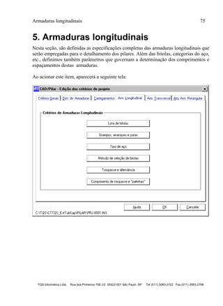 Armaduras longitudinais 75
TQS Informática Ltda Rua dos Pinheiros 706 c/2 05422-001 São Paulo SP Tel (011) 3083-2722 Fax (011) 3083-2798
5. Armaduras longitudinais
Nesta seção, são definidas as especificações completas das armaduras longitudinais que
serão empregadas para o detalhamento dos pilares. Além das bitolas, categorias do aço,
etc., definimos também parâmetros que governam a determinação dos comprimentos e
espaçamentos destas armaduras.
Ao acionar este item, aparecerá a seguinte tela:
 