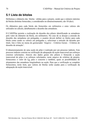 76 CAD/Pilar – Manual de Critérios de Projeto
TQS Informática Ltda Rua dos Pinheiros 706 c/2 05422-001 São Paulo SP Tel (011) 3083-2722 Fax (011) 3083-2798
5.1 Lista de bitolas
Definimos o diâmetro das bitolas válidas para o projeto, sendo que o número máximo
de bitolas distintas fornecidas, e considerados no dimensionamento, são 10 (dez).
Os diâmetros para cada bitola são fornecidos em milímetros e estes valores são
utilizados no cálculo, detalhamento e desenho das armaduras.
O CAD/Pilar permite a realização do desenho dos pilares identificando as armaduras
pelo valor do diâmetro da bitola, em milímetros. No caso de se desejar a emissão do
desenho das armaduras em polegadas, o usuário deverá definir os títulos para cada
bitola como sendo os valores em polegadas e, selecionar a emissão do desenho por
título. Isto é feito no menu do gerenciador ‘Arquivo – Critérios Gerais – Critérios de
desenho de armação’.
O dimensionamento de uma seção do pilar é realizado por um processo indireto. Este
processo indireto consiste na verificação da adequação da seção transversal aos esforços
externos solicitantes. Através dos dados gerais dos pilares é fornecida a seção
transversal do pilar e os esforços solicitantes; neste arquivo de critérios de projeto,
fornecemos o valor do fck para o concreto e também, quais as possibilidades de
alojamentos das armaduras longitudinais na seção. Para que a verificação se complete
fornecemos, neste item, que valores de bitolas serão usadas para a verificação da
adequação da seção transversal.
 