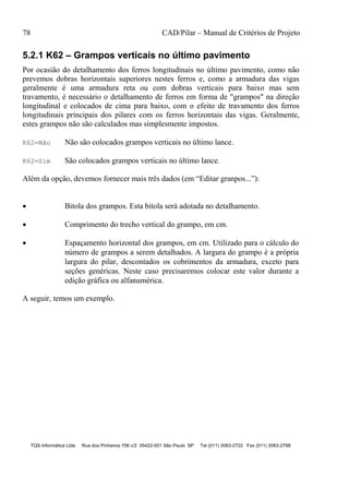 78 CAD/Pilar – Manual de Critérios de Projeto
TQS Informática Ltda Rua dos Pinheiros 706 c/2 05422-001 São Paulo SP Tel (011) 3083-2722 Fax (011) 3083-2798
5.2.1 K62 – Grampos verticais no último pavimento
Por ocasião do detalhamento dos ferros longitudinais no último pavimento, como não
prevemos dobras horizontais superiores nestes ferros e, como a armadura das vigas
geralmente é uma armadura reta ou com dobras verticais para baixo mas sem
travamento, é necessário o detalhamento de ferros em forma de "grampos" na direção
longitudinal e colocados de cima para baixo, com o efeito de travamento dos ferros
longitudinais principais dos pilares com os ferros horizontais das vigas. Geralmente,
estes grampos não são calculados mas simplesmente impostos.
K62=Não Não são colocados grampos verticais no último lance.
K62=Sim São colocados grampos verticais no último lance.
Além da opção, devemos fornecer mais três dados (em “Editar granpos...”):
 Bitola dos grampos. Esta bitola será adotada no detalhamento.
 Comprimento do trecho vertical do grampo, em cm.
 Espaçamento horizontal dos grampos, em cm. Utilizado para o cálculo do
número de grampos a serem detalhados. A largura do grampo é a própria
largura do pilar, descontados os cobrimentos da armadura, exceto para
seções genéricas. Neste caso precisaremos colocar este valor durante a
edição gráfica ou alfanumérica.
A seguir, temos um exemplo.
 