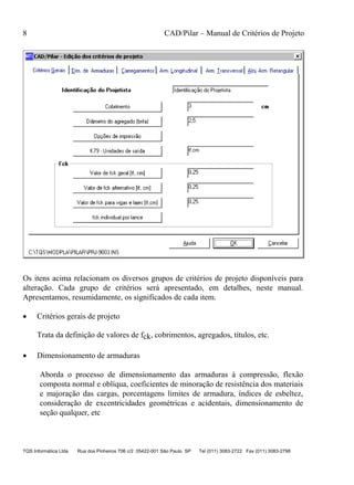 8 CAD/Pilar – Manual de Critérios de Projeto
TQS Informática Ltda Rua dos Pinheiros 706 c/2 05422-001 São Paulo SP Tel (011) 3083-2722 Fax (011) 3083-2798
Os itens acima relacionam os diversos grupos de critérios de projeto disponíveis para
alteração. Cada grupo de critérios será apresentado, em detalhes, neste manual.
Apresentamos, resumidamente, os significados de cada item.
 Critérios gerais de projeto
Trata da definição de valores de fck, cobrimentos, agregados, títulos, etc.
 Dimensionamento de armaduras
Aborda o processo de dimensionamento das armaduras à compressão, flexão
composta normal e oblíqua, coeficientes de minoração de resistência dos materiais
e majoração das cargas, porcentagens limites de armadura, índices de esbeltez,
consideração de excentricidades geométricas e acidentais, dimensionamento de
seção qualquer, etc
 