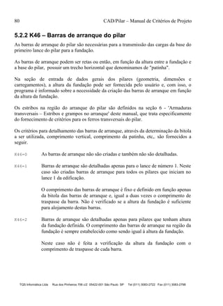 80 CAD/Pilar – Manual de Critérios de Projeto
TQS Informática Ltda Rua dos Pinheiros 706 c/2 05422-001 São Paulo SP Tel (011) 3083-2722 Fax (011) 3083-2798
5.2.2 K46 – Barras de arranque do pilar
As barras de arranque do pilar são necessárias para a transmissão das cargas da base do
primeiro lance do pilar para a fundação.
As barras de arranque podem ser retas ou então, em função da altura entre a fundação e
a base do pilar, possuir um trecho horizontal que denominamos de "patinha".
Na seção de entrada de dados gerais dos pilares (geometria, dimensões e
carregamentos), a altura da fundação pode ser fornecida pelo usuário e, com isso, o
programa é informado sobre a necessidade da criação das barras de arranque em função
da altura da fundação.
Os estribos na região do arranque do pilar são definidos na seção 6 - 'Armaduras
transversais – Estribos e grampos no arranque' deste manual, que trata especificamente
do fornecimento de critérios para os ferros transversais do pilar.
Os critérios para detalhamento das barras de arranque, através da determinação da bitola
a ser utilizada, comprimento vertical, comprimento da patinha, etc,. são fornecidos a
seguir.
K46=0 As barras de arranque não são criadas e também não são detalhadas.
K46=1 Barras de arranque são detalhadas apenas para o lance de número 1. Neste
caso são criadas barras de arranque para todos os pilares que iniciam no
lance 1 da edificação.
O comprimento das barras de arranque é fixo e definido em função apenas
da bitola das barras de arranque e, igual a duas vezes o comprimento de
traspasse da barra. Não é verificado se a altura da fundação é suficiente
para alojamento destas barras.
K46=2 Barras de arranque são detalhadas apenas para pilares que tenham altura
da fundação definida. O comprimento das barras de arranque na região da
fundação é sempre estabelecido como sendo igual à altura da fundação.
Neste caso não é feita a verificação da altura da fundação com o
comprimento de traspasse de cada barra.
 