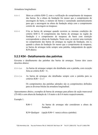 Armaduras longitudinais 81
TQS Informática Ltda Rua dos Pinheiros 706 c/2 05422-001 São Paulo SP Tel (011) 3083-2722 Fax (011) 3083-2798
K46=3 Idem ao critério K46=2, com a verificação do comprimento de traspasse
das barras. Se a altura da fundação for menor que o comprimento de
ancoragem da barra, o número de barras é aumentado automaticamente
para que a ancoragem na altura da fundação atinja com o comprimento
correto de ancoragem ou traspasse.
K46=4 Cria as barras de arranque quando ocorrem as mesmas condições do
critério K46=2. O comprimento das barras de arranque na região da
fundação é o comprimento de traspasse da barra com restrição
correspondente a altura da fundação. Neste caso, se ocorrer uma restrição
no comprimento das barras de arranque na região da fundação, isto é,
quando a altura da fundação for menor que o comprimento de traspasse,
as barras de arranque terão sempre uma patinha, independente da opção
K54 abaixo.
5.2.3 K54 - Detalhamento das patinhas
Governa o detalhamento das patinhas das barras de arranque. Temos dois casos
descritos abaixo:
K54=Sem As barras de arranque sempre são detalhadas sem a patinha, com exceção
feita ao critério K46 = 4..
K54=Com As barras de arranque são detalhadas sempre com a patinha para os
critérios K46 = 2 e 3
Os comprimentos das patinhas adotados são os comprimentos definidos
para as diversas bitolas da armadura longitudinal.
Apresentamos abaixo, exemplos de barras de arranque para pilares de seção transversal
(3560) e com altura da fundação de 1.0 metro e de 0.4 metro respectivamente.
Exemplo 1:
K46=1 As barras de arranque não consideram a altura da
fundação.
K54=Qualquer (opção K46=1 nunca coloca a patinha).
 