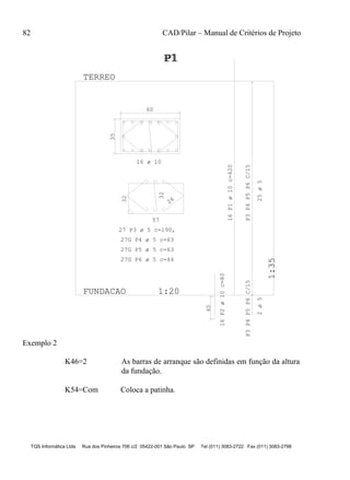 82 CAD/Pilar – Manual de Critérios de Projeto
TQS Informática Ltda Rua dos Pinheiros 706 c/2 05422-001 São Paulo SP Tel (011) 3083-2722 Fax (011) 3083-2798
35 60
57
32
26
32
40
P3P4P5P6C/15P3P4P5P6C/15
FUNDACAO 1:20
1:35
TERREO
P1P1P1
16 ø 10
27 P3 ø 5 c=190,
27G P4 ø 5 c=63
27G P5 ø 5 c=63
27G P6 ø 5 c=44
16P1ø10c=420
16P2ø10c=80
25ø52ø5
Exemplo 2
K46=2 As barras de arranque são definidas em função da altura
da fundação.
K54=Com Coloca a patinha.
 