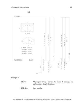Armaduras longitudinais 83
TQS Informática Ltda Rua dos Pinheiros 706 c/2 05422-001 São Paulo SP Tel (011) 3083-2722 Fax (011) 3083-2798
35
60
57
32
26
32
100
20
P3P4P5P6C/15P3P4P5P6C/15
FUNDACAO 1:20
1:35
TERREO
P3P4P5P6C/15P3P4P5P6C/15
1:35
20
40
P1P1P1
16 ø 10
31 P3 ø 5 c=190,
31G P4 ø 5 c=63
31G P5 ø 5 c=63
31G P6 ø 5 c=44
16P1ø10c=378.5
16P2ø10c=160
25ø56ø5
16P1ø10c=378.5
25ø5
16P2ø10c=100
2ø5
Exemplo 3:
K46=3 O comprimento e o número das barras de arranque são
definidas em função da altura.
K54=Sem Sem patinha.
 