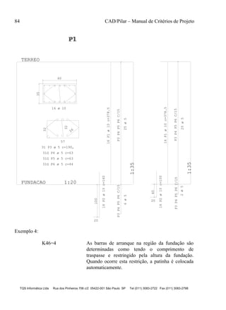 84 CAD/Pilar – Manual de Critérios de Projeto
TQS Informática Ltda Rua dos Pinheiros 706 c/2 05422-001 São Paulo SP Tel (011) 3083-2722 Fax (011) 3083-2798
35
60
57
32
26
32
100
20
P3P4P5P6C/15P3P4P5P6C/15
FUNDACAO 1:20
1:35
TERREO
P1P1P1
1
P3P4P5P6C/15P3P4P5P6C/15
1:35
20
40
16 ø 10
31 P3 ø 5 c=190,
31G P4 ø 5 c=63
31G P5 ø 5 c=63
31G P6 ø 5 c=44
16P1ø10c=378.5
16P2ø10c=160
25ø56ø5
16P1ø10c=378.5
25ø5
16P2ø10c=100
2ø5
Exemplo 4:
K46=4 As barras de arranque na região da fundação são
determinadas como tendo o comprimento de
traspasse e restringido pela altura da fundação.
Quando ocorre esta restrição, a patinha é colocada
automaticamente.
 