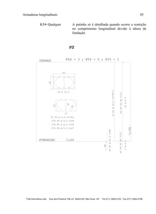 Armaduras longitudinais 85
TQS Informática Ltda Rua dos Pinheiros 706 c/2 05422-001 São Paulo SP Tel (011) 3083-2722 Fax (011) 3083-2798
K54=Qualquer A patinha só é detalhada quando ocorre a restrição
no comprimento longitudinal devido à altura da
fundação
35
60
57
32
22
32
40
P3P4P5P6C/15P3P4P5P6C/15
FUNDACAO 1:20
1:35
TERREO
P2P2P2
1
K46 = 3 ; K54 = 0 ; K55 = 1
12 ø 12.5
27 P3 ø 6.3 c=193,
27G P4 ø 6.3 c=59
27G P5 ø 6.3 c=59
27G P6 ø 6.3 c=47
12P1ø12.5c=378.5
15P2ø12.5c=90
25ø6.32ø6.3
 